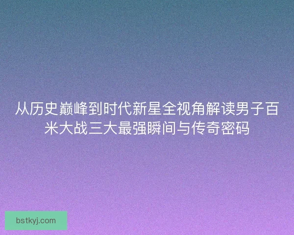 从历史巅峰到时代新星全视角解读男子百米大战三大最强瞬间与传奇密码