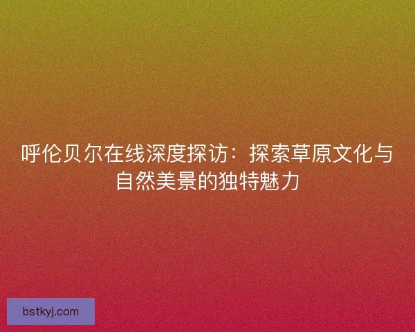 呼伦贝尔在线深度探访：探索草原文化与自然美景的独特魅力