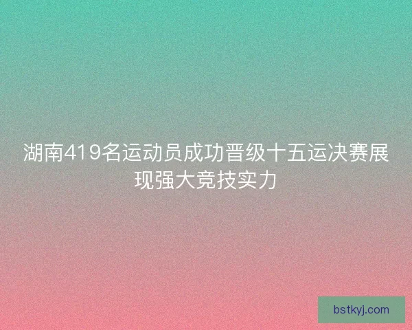 湖南419名运动员成功晋级十五运决赛展现强大竞技实力