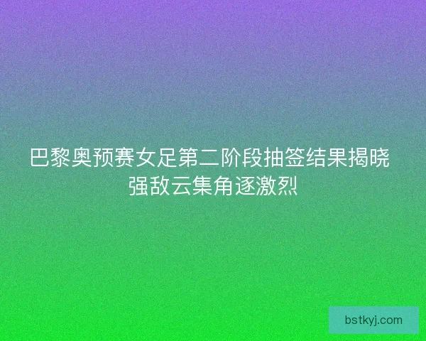 巴黎奥预赛女足第二阶段抽签结果揭晓 强敌云集角逐激烈