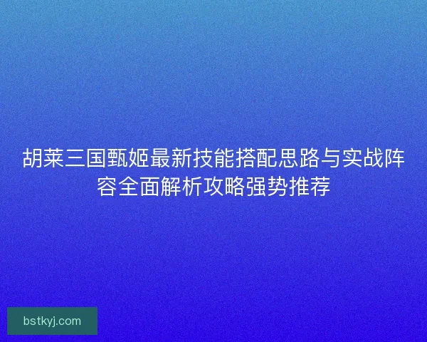 胡莱三国甄姬最新技能搭配思路与实战阵容全面解析攻略强势推荐